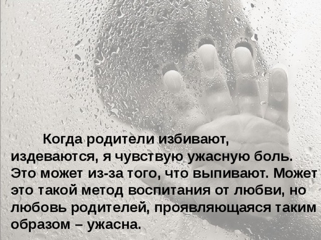  Особенно больно, когда родители называют тебя глупым и неудачником... Ты начинаешь сомневаться в себе. Больно, когда ты уже совсем не маленький, а на тебя родители поднимают руку. Когда родители ругаются между собой, обзывая друг друга, и ты это слышишь, а потом попадаешь под горячую руку – это больно. Когда приходишь домой, а на тебя с порога родители начинают кричать – не хочется возвращаться домой.  Когда родители избивают, издеваются, я чувствую ужасную боль. Это может из-за того, что выпивают. Может это такой метод воспитания от любви, но любовь родителей, проявляющаяся таким образом – ужасна. 