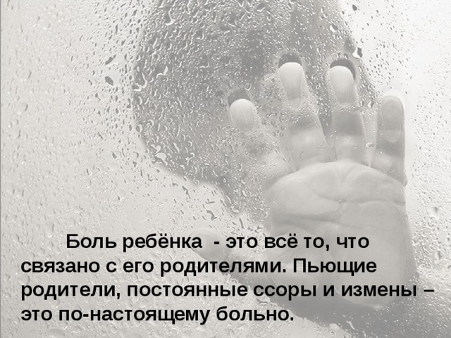  Особенно больно, когда родители называют тебя глупым и неудачником... Ты начинаешь сомневаться в себе. Больно, когда ты уже совсем не маленький, а на тебя родители поднимают руку. Когда родители ругаются между собой, обзывая друг друга, и ты это слышишь, а потом попадаешь под горячую руку – это больно. Когда приходишь домой, а на тебя с порога родители начинают кричать – не хочется возвращаться домой.  Боль ребёнка - это всё то, что связано с его родителями. Пьющие родители, постоянные ссоры и измены – это по-настоящему больно. 