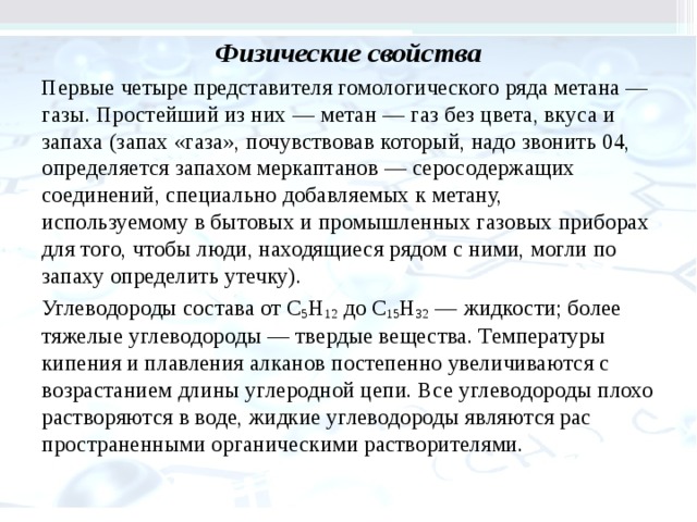 Физические свойства Первые четыре представителя гомологического ряда метана — газы. Простейший из них — ме­тан — газ без цвета, вкуса и запаха (запах «газа», почувствовав который, надо звонить 04, опреде­ляется запахом меркаптанов — серосодержащих соединений, специально добавляемых к метану, используемому в бытовых и промышленных га­зовых приборах для того, чтобы люди, находя­щиеся рядом с ними, могли по запаху определить утечку). Углеводороды состава от С 5 Н 12 до С 15 Н 32 — жидкости; более тяжелые углеводороды — твердые ве­щества. Температуры кипения и плавления алканов постепенно увеличиваются с возрастанием длины углеродной цепи. Все углеводороды плохо растворяются в воде, жидкие углеводороды являются рас­пространенными органическими растворителями. 