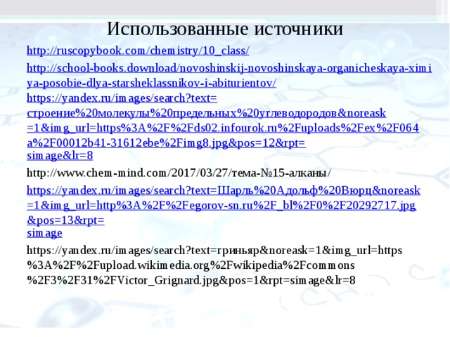 Использованные источники http://ruscopybook.com/chemistry/10_class / http://school-books.download/novoshinskij-novoshinskaya-organicheskaya-ximiya-posobie-dlya-starsheklassnikov-i-abiturientov/ https ://yandex.ru/images/search?text= строение%20молекулы%20предельных%20углеводородов& noreask =1&img_url=https%3A%2F%2Fds02.infourok.ru%2Fuploads%2Fex%2F064a%2F00012b41-31612ebe%2Fimg8.jpg&pos=12&rpt= simage&lr =8 http://www.chem-mind.com/2017/03/27/тема-№15-алканы/ https://yandex.ru/images/search?text= Шарль%20Адольф%20Вюрц& noreask =1&img_url=http%3A%2F%2Fegorov-sn.ru%2F_bl%2F0%2F20292717.jpg&pos=13&rpt= simage https://yandex.ru/images/search?text=гриньяр&noreask=1&img_url=https%3A%2F%2Fupload.wikimedia.org%2Fwikipedia%2Fcommons%2F3%2F31%2FVictor_Grignard.jpg&pos=1&rpt=simage&lr=8 