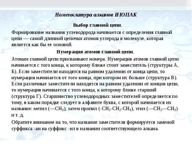 Номенклатура алканов ИЮПАК       Выбор главной цепи . Формирование названия углеводорода начинается с определения главной цепи — самой длинной цепочки атомов углерода в молекуле, которая является как бы ее основой. Нумерация атомов главной цепи . Атомам главной цепи присваивают номера. Нумерация атомов главной цепи начинается с того конца, к которому ближе стоит заместитель (структуры А, Б). Если заместители находятся на равном уда­лении от конца цепи, то нумерация начинается от того конца, при котором их больше (структу­ра В). Если различные заместители находятся на равном удалении от концов цепи, то нумерация начинается с того конца, к которому ближе стар­ший (структура Г). Старшинство углеводородных заместителей определяется по тому, в каком порядке следует в алфавите буква, с которой начи­нается их название: метил (—СН 3 ), затем пропил (-СН 2 -СН 2 -СН 3 ), этил (—СН 2 —СН 3 ) и т. д. Обратите внимание на то, что название заме­стителя формируется заменой суффикса -ан на суффикс -ил в названии соответствующего алкана.         