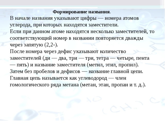Формирование названия . В начале названия указывают цифры — номера атомов углерода, при которых находятся заместители. Если при данном атоме находятся несколько заместителей, то соот­ветствующий номер в названии повторяется дваж­ды через запятую (2,2-). После номера через дефис указывают количество заместителей (ди — два, три — три, тетра — четыре, пента — пять) и на­звание заместителя (метил, этил, пропил). Затем без пробелов и дефисов — название главной цепи. Главная цепь называется как углеводород — член гомологического ряда метана (метан, этан, пропан и т. д.). 