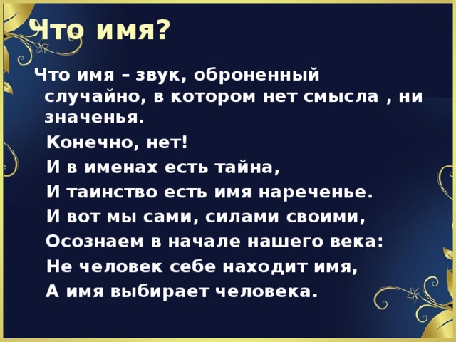 Что имя?  Что имя – звук, оброненный случайно, в котором нет смысла , ни значенья.  Конечно, нет!  И в именах есть тайна,  И таинство есть имя нареченье.  И вот мы сами, силами своими,  Осознаем в начале нашего века:  Не человек себе находит имя,  А имя выбирает человека. 