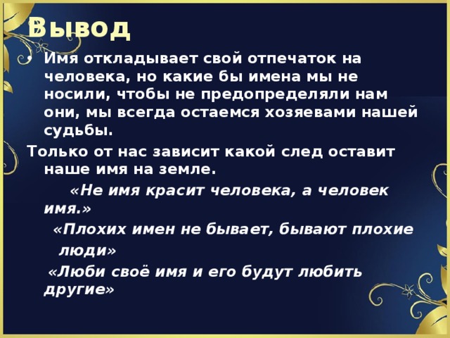 Вывод Имя откладывает свой отпечаток на человека, но какие бы имена мы не носили, чтобы не предопределяли нам они, мы всегда остаемся хозяевами нашей судьбы. Только от нас зависит какой след оставит наше имя на земле.  «Не имя красит человека, а человек имя.»  «Плохих имен не бывает, бывают плохие  люди»  «Люби своё имя и его будут любить другие» 