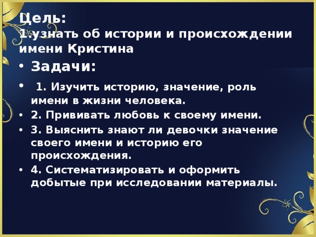 Цель:   1.узнать об истории и происхождении имени Кристина Задачи:  1. Изучить историю, значение, роль имени в жизни человека. 2. Прививать любовь к своему имени. 3. Выяснить знают ли девочки значение своего имени и историю его происхождения. 4. Систематизировать и оформить добытые при исследовании материалы.  