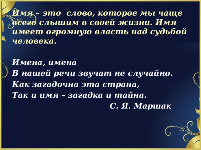 Имя – это слово, которое мы чаще всего слышим в своей жизни. Имя имеет огромную власть над судьбой человека.   Имена, имена В нашей речи звучат не случайно. Как загадочна эта страна, Так и имя – загадка и тайна.  С. Я. Маршак 