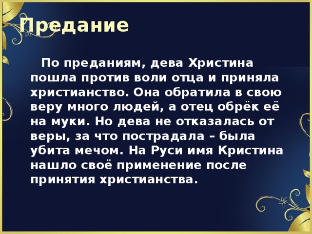 Предание  По преданиям, дева Христина пошла против воли отца и приняла христианство. Она обратила в свою веру много людей, а отец обрёк её на муки. Но дева не отказалась от веры, за что пострадала – была убита мечом. На Руси имя Кристина нашло своё применение после принятия христианства.  