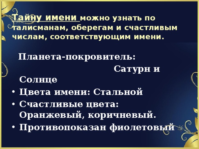 Тайну имени можно узнать по талисманам, оберегам и счастливым числам, соответствующим имени.  Планета-покровитель:  Сатурн и Солнце Цвета имени: Стальной Счастливые цвета: Оранжевый, коричневый. Противопоказан фиолетовый 