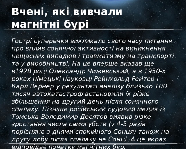 Вчені, які вивчали магнітні бурі Гострі суперечки викликало свого часу питання про вплив сонячної активності на виникнення нещасних випадків і травматизму на транспорті та у виробництві. На це вперше вказав ще в1928 році Олександр Чижевський, а в 1950-х роках німецькі науковці Рейнхольд Рейтер і Карл Вернер у результаті аналізу близько 100 тисяч автокатастроф встановили їх різке збільшення на другий день після сонячного спалаху. Пізніше російський судовий медик із Томська Володимир Десятов виявив різке зростання числа самогубств (у 4-5 разів порівняно з днями спокійного Сонця) також на другу добу після спалаху на Сонці. А це якраз відповідає початку магнітних бур. 