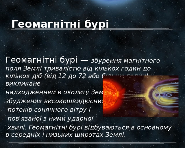 Геомагнітні бурі Геомагнітні бурі — збурення магнітного поля Землі тривалістю від кількох годин до кількох діб (від 12 до 72 або більше годин), викликане надходженням в околиці Землі збуджених високошвидкісних  потоків сонячного вітру і  пов'язаної з ними ударної  хвилі. Геомагнітні бурі відбуваються в основному в середніх і низьких широтах Землі. 