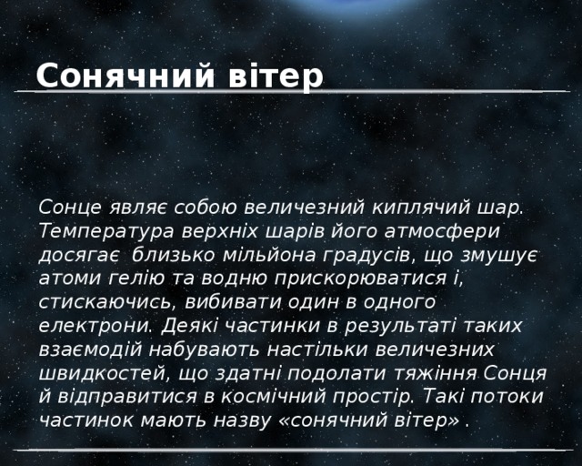 Сонячний вітер Сонце являє собою величезний киплячий шар. Температура верхніх шарів його атмосфери досягає близько мільйона градусів, що змушує атоми гелію та водню прискорюватися і, стискаючись, вибивати один в одного електрони. Деякі частинки в результаті таких взаємодій набувають настільки величезних швидкостей, що здатні подолати тяжіння Сонця й відправитися в космічний простір. Такі потоки частинок мають назву «сонячний вітер» . 