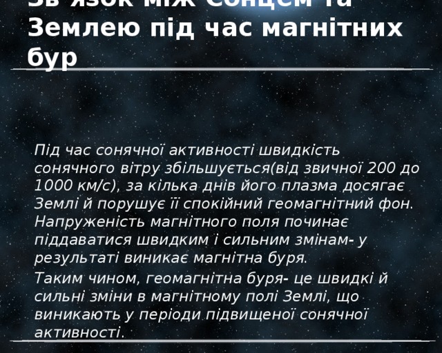 Зв’язок між Сонцем та Землею під час магнітних бур Під час сонячної активності швидкість сонячного вітру збільшується(від звичної 200 до 1000 км/с), за кілька днів його плазма досягає Землі й порушує її спокійний геомагнітний фон. Напруженість магнітного поля починає піддаватися швидким і сильним змінам- у результаті виникає магнітна буря. Таким чином, геомагнітна буря- це швидкі й сильні зміни в магнітному полі Землі, що виникають у періоди підвищеної сонячної активності . 