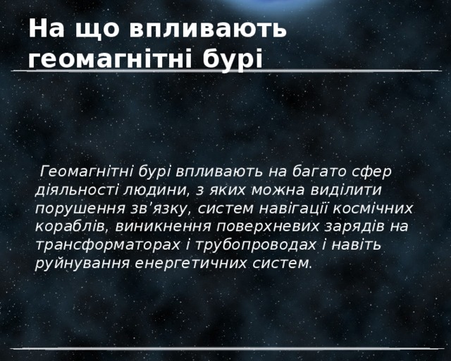 На що впливають геомагнітні бурі  Геомагнітні бурі впливають на багато сфер діяльності людини, з яких можна виділити порушення зв’язку, систем навігації космічних кораблів, виникнення поверхневих зарядів на трансформаторах і трубопроводах і навіть руйнування енергетичних систем. 