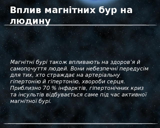 Вплив магнітних бур на людину Магнітні бурі також впливають на здоров’я й самопочуття людей. Вони небезпечні передусім для тих, хто страждає на артеріальну гіпертонію й гіпертонію, хвороби серця. Приблизно 70 % інфарктів, гіпертонічних криз та інсультів відбувається саме під час активної магнітної бурі. 