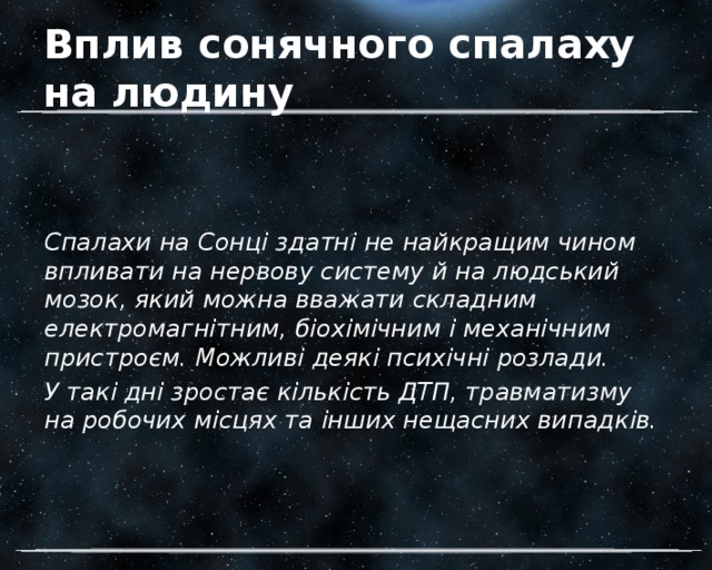 Вплив сонячного спалаху на людину Спалахи на Сонці здатні не найкращим чином впливати на нервову систему й на людський мозок, який можна вважати складним електромагнітним, біохімічним і механічним пристроєм. Можливі деякі психічні розлади. У такі дні зростає кількість ДТП, травматизму на робочих місцях та інших нещасних випадків. 