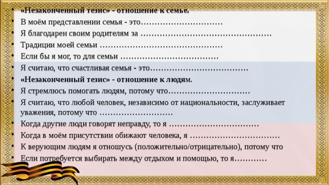 «Незаконченный тезис» - отношение к семье. В моём представлении семья - это………………………… Я благодарен своим родителям за ………………………………………… Традиции моей семьи ……………………………………… Если бы я мог, то для семьи ……………………………… Я считаю, что счастливая семья - это……………………………… «Незаконченный тезис» - отношение к людя м. Я стремлюсь помогать людям, потому что………………………… Я считаю, что любой человек, независимо от национальности, заслуживает уважения, потому что ……………………… Когда другие люди говорят неправду, то я …………………………… Когда в моём присутствии обижают человека, я …………………………… К верующим людям я отношусь (положительно/отрицательно), потому что Если потребуется выбирать между отдыхом и помощью, то я………… 