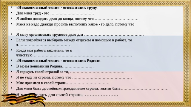 «Незаконченный тезис» - отношение к труду. Для меня труд - это …………………………… Я люблю доводить дело до конца, потому что …………………………… Меня не надо дважды просить выполнить какое - то дело, потому что ………………………………………… Я могу организовать трудовое дело для ……………………………………… Если потребуется выбирать между отдыхом и помощью в работе, то я………………………………… Когда моя работа закончена, то я чувствую………………………………………………………………… «Незаконченный тезис» - отношение к Родине. В моём понимании Родина…………………… Я горжусь своей страной за то, …………………………………… Я не уеду из страны, потому что ……………………………………… Мне нравится в своей стране…………………………… Для меня быть достойным гражданином страны, значит быть……………………………… Я могу сделать для своей страны ………………… 
