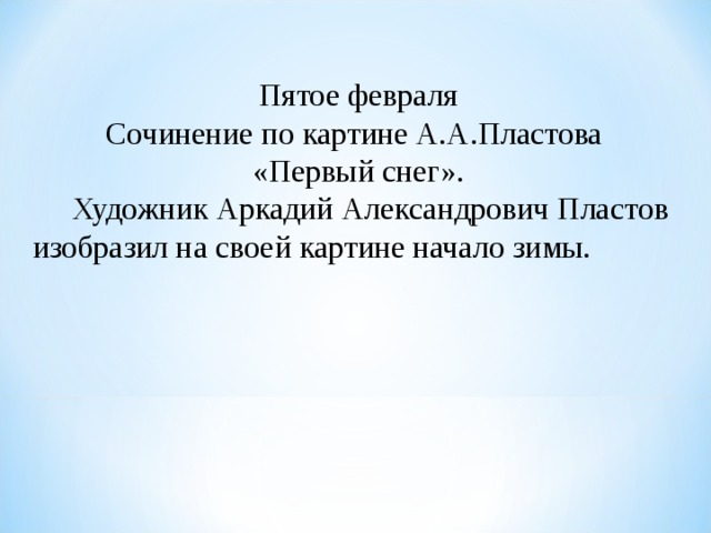 Пятое февраля Сочинение по картине А.А.Пластова «Первый снег».  Художник Аркадий Александрович Пластов изобразил на своей картине начало зимы. 