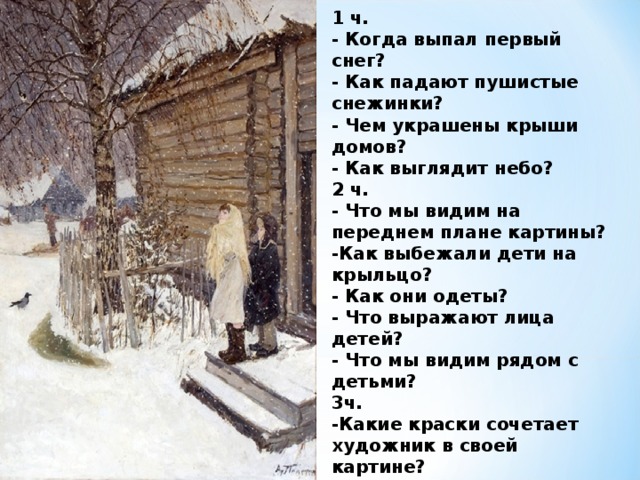 1 ч. - Когда выпал первый снег? - Как падают пушистые снежинки?  - Чем украшены крыши домов?  - Как выглядит небо? 2 ч. - Что мы видим на переднем плане картины? -Как выбежали дети на крыльцо?   - Как они одеты?  - Что выражают лица детей? - Что мы видим рядом с детьми? 3ч. -Какие краски сочетает художник в своей картине? -Какой показал деревню А.А.Пластов? 4 ч. - Какое настроение создаёт картина А. А. Пластова? 