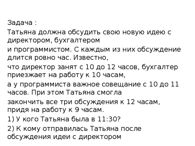 Задача : Татьяна должна обсудить свою новую идею с директором, бухгалтером и программистом. С каждым из них обсуждение длится ровно час. Известно, что директор занят с 10 до 12 часов, бухгалтер приезжает на работу к 10 часам, а у программиста важное совещание с 10 до 11 часов. При этом Татьяна смогла закончить все три обсуждения к 12 часам, придя на работу к 9 часам. 1) У кого Татьяна была в 11:30? 2) К кому отправилась Татьяна после обсуждения идеи с директором 