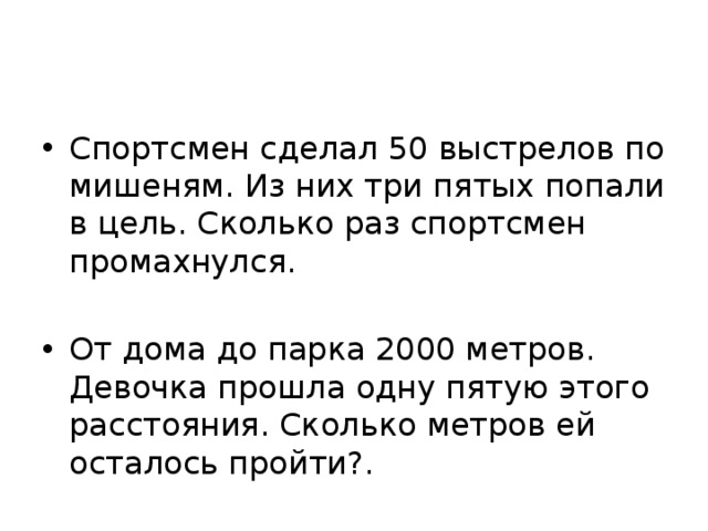 Спортсмен сделал 50 выстрелов по мишеням. Из них три пятых попали в цель. Сколько раз спортсмен промахнулся. От дома до парка 2000 метров. Девочка прошла одну пятую этого расстояния. Сколько метров ей осталось пройти?. 