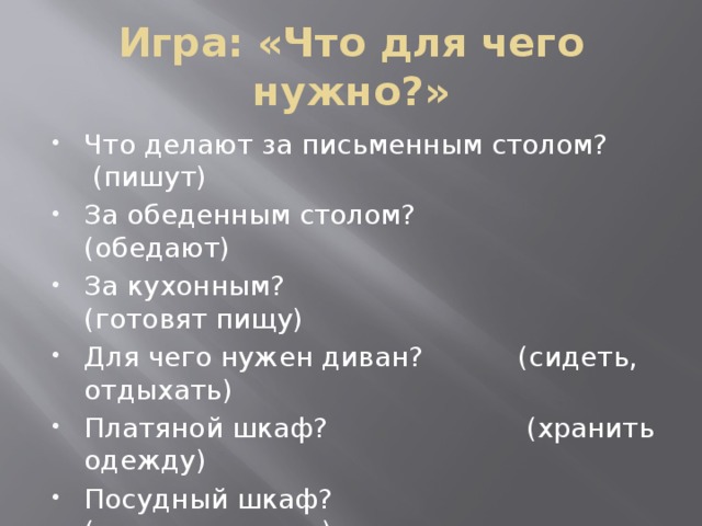 Игра: «Что для чего нужно?» Что делают за письменным столом? (пишут) За обеденным столом? (обедают) За кухонным? (готовят пищу) Для чего нужен диван? (сидеть, отдыхать) Платяной шкаф? (хранить одежду) Посудный шкаф? (хранить посуду) Книжный шкаф? (хранить книги) 