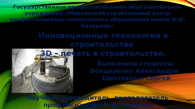 Государственное профессиональное образовательное учреждение «Макеевский строительный центр профессионально-технического образования имени Ф.И. Бачурина» Инновационные технологии в строительстве 3D – печать в строительстве.  Выполнили студенты Бондаренко Александра Шестокрыл Сергей Научный руководитель преподаватель профдисциплин А. В. Томилец 