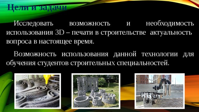Цели и задачи   Исследовать возможность и необходимость использования 3D – печати в строительстве актуальность вопроса в настоящее время.  Возможность использования данной технологии для обучения студентов строительных специальностей. 