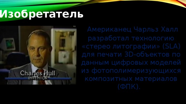 Изобретатель   Американец Чарльз Халл разработал технологию «стерео литографии» (SLA) для печати 3D-объектов по данным цифровых моделей из фотополимеризующихся композитных материалов (ФПК).     