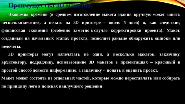 Преимущества 3D макетов:  Экономия времени (в среднем изготовление макета здания вручную может занять несколько месяцев, а печать на 3D принтере – около 5 дней) и, как следствие, финансовая экономия (особенно заметно в случае корректировки проекта). Макет, созданный на начальных этапах проекта, позволяет раньше обнаружить ошибки или недочеты.  3D принтеры могут напечатать не один, а несколько макетов: заказчику, архитектору, подрядчику, использование 3D макетов в презентациях – красивый и простой способ донести информацию, а заказчику -  понять и оценить проект. Макет может состоять из отдельных частей, которые можно переставлять или собирать по принципу лего в поисках наилучшего решения 