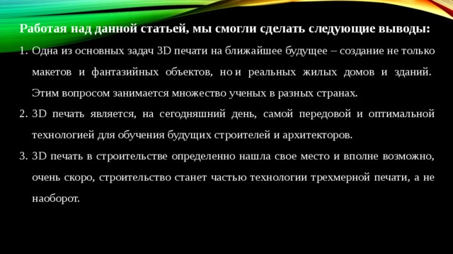 Работая над данной статьей, мы смогли сделать следующие выводы: Одна из основных задач 3D печати на ближайшее будущее – создание не только макетов и фантазийных объектов, но и реальных жилых домов и зданий.  Этим вопросом занимается множество ученых в разных странах.    3D печать является, на сегодняшний день, самой передовой и оптимальной технологией для обучения будущих строителей и архитекторов. 3D печать в строительстве определенно нашла свое место и вполне возможно, очень скоро, строительство станет частью технологии трехмерной печати, а не наоборот. 