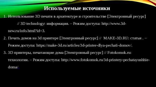 Используемые источники Использование 3D печати в архитектуре и строительстве [Электронный ресурс] // 3D technology: информация. – Режим доступа: http://www.3d-new.ru/info.html?id=3. Печать домов на 3d принтере [Электронный ресурс] // MAKE-3D.RU: статьи  . – Режим доступа: https://make-3d.ru/articles/3d-printer-dlya-pechati-domov/. 3D принтеры, печатающие дома [Электронный ресурс] // Fotokomok.ru: технологии. – Режим доступа: http://www.fotokomok.ru/3d-printery-pechatayushhie-doma/ . 