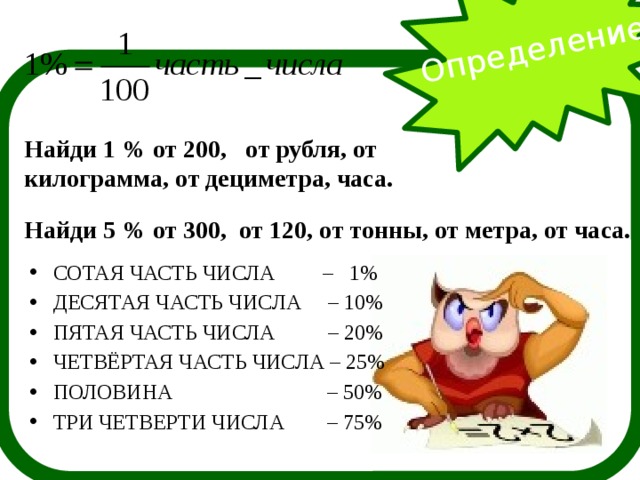 Определение  Найди 1 % от 200, от рубля, от килограмма, от дециметра, часа. Найди 5 % от 300, от 120, от тонны, от метра, от часа. СОТАЯ ЧАСТЬ ЧИСЛА – 1% ДЕСЯТАЯ ЧАСТЬ ЧИСЛА – 10% ПЯТАЯ ЧАСТЬ ЧИСЛА – 20% ЧЕТВЁРТАЯ ЧАСТЬ ЧИСЛА – 25% ПОЛОВИНА – 50% ТРИ ЧЕТВЕРТИ ЧИСЛА – 75% 
