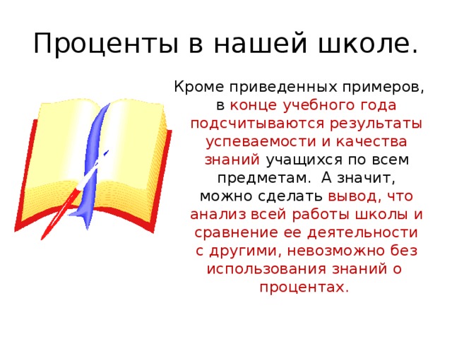 Проценты в нашей школе. Кроме приведенных примеров, в конце учебного года подсчитываются результаты успеваемости и качества знаний учащихся по всем предметам. А значит, можно сделать вывод, что анализ всей работы школы и сравнение ее деятельности с другими, невозможно без использования знаний о процентах. 