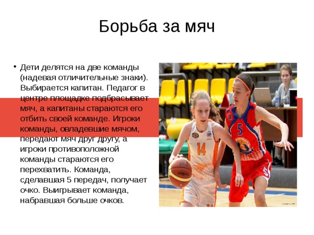 Борьба за мяч Дети делятся на две команды (надевая отличительные знаки). Выбирается капитан. Педагог в центре площадке подбрасывает мяч, а капитаны стараются его отбить своей команде. Игроки команды, овладевшие мячом, передают мяч друг другу, а игроки противоположной команды стараются его перехватить. Команда, сделавшая 5 передач, получает очко. Выигрывает команда, набравшая больше очков. 