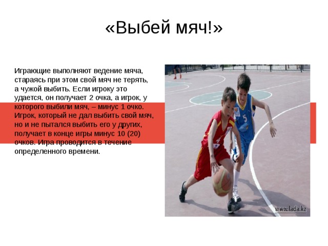 «Выбей мяч!» Играющие выполняют ведение мяча, стараясь при этом свой мяч не терять, а чужой выбить. Если игроку это удается, он получает 2 очка, а игрок, у которого выбили мяч, – минус 1 очко. Игрок, который не дал выбить свой мяч, но и не пытался выбить его у других, получает в конце игры минус 10 (20) очков. Игра проводится в течение определенного времени. 