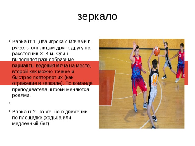 зеркало Вариант 1. Два игрока с мячами в руках стоят лицом друг к другу на расстоянии 3–4 м. Один выполняет разнообразные варианты ведения мяча на месте, второй как можно точнее и быстрее повторяет их (как отражение в зеркале). По команде преподавателя игроки меняются ролями. Вариант 2. То же, но в движении по площадке (ходьба или медленный бег) 