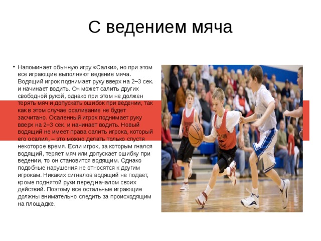 С ведением мяча Напоминает обычную игру «Салки», но при этом все играющие выполняют ведение мяча. Водящий игрок поднимает руку вверх на 2–3 сек. и начинает водить. Он может салить других свободной рукой, однако при этом не должен терять мяч и допускать ошибок при ведении, так как в этом случае осаливание не будет засчитано. Осаленный игрок поднимает руку вверх на 2–3 сек. и начинает водить. Новый водящий не имеет права салить игрока, который его осалил, – это можно делать только спустя некоторое время. Если игрок, за которым гнался водящий, теряет мяч или допускает ошибку при ведении, то он становится водящим. Однако подобные нарушения не относятся к другим игрокам. Никаких сигналов водящий не подает, кроме поднятой руки перед началом своих действий. Поэтому все остальные играющие должны внимательно следить за происходящим на площадке. 