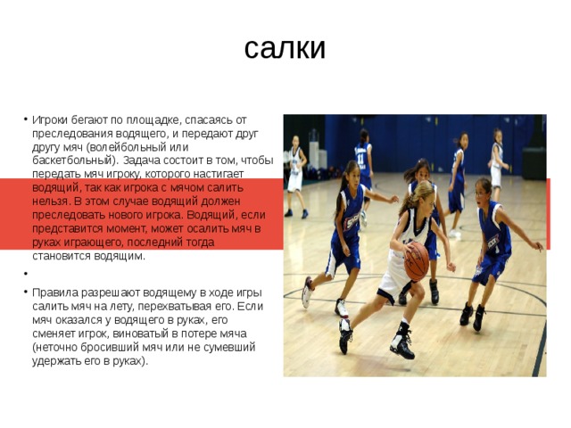 салки Игроки бегают по площадке, спасаясь от преследования водящего, и передают друг другу мяч (волейбольный или баскетбольный). Задача состоит в том, чтобы передать мяч игроку, которого настигает водящий, так как игрока с мячом салить нельзя. В этом случае водящий должен преследовать нового игрока. Водящий, если представится момент, может осалить мяч в руках играющего, последний тогда становится водящим. Правила разрешают водящему в ходе игры салить мяч на лету, перехватывая его. Если мяч оказался у водящего в руках, его сменяет игрок, виноватый в потере мяча (неточно бросивший мяч или не сумевший удержать его в руках). 