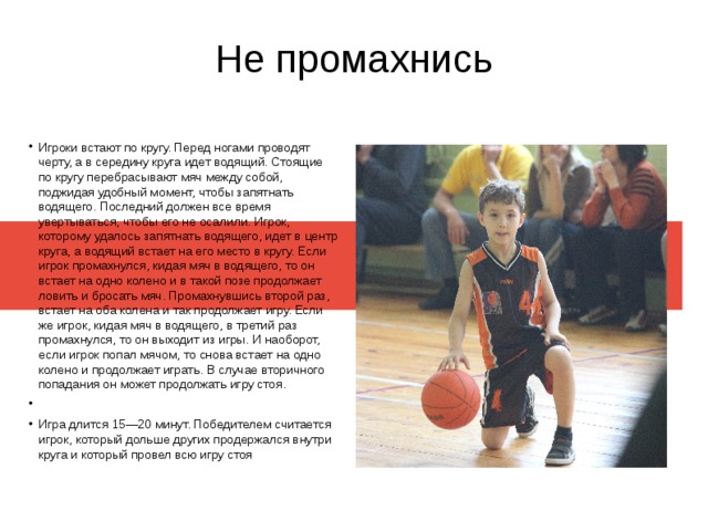 Не промахнись Игроки встают по кругу. Перед ногами проводят черту, а в середину круга идет водящий. Стоящие по кругу перебрасывают мяч между собой, поджидая удобный момент, чтобы запятнать водящего. Последний должен все время увертываться, чтобы его не осалили. Игрок, которому удалось запятнать водящего, идет в центр круга, а водящий встает на его место в кругу. Если игрок промахнулся, кидая мяч в водящего, то он встает на одно колено и в такой позе продолжает ловить и бросать мяч. Промахнувшись второй раз, встает на оба колена и так продолжает игру. Если же игрок, кидая мяч в водящего, в третий раз промахнулся, то он выходит из игры. И наоборот, если игрок попал мячом, то снова встает на одно колено и продолжает играть. В случае вторичного попадания он может продолжать игру стоя. Игра длится 15—20 минут. Победителем считается игрок, который дольше других продержался внутри круга и который провел всю игру стоя 