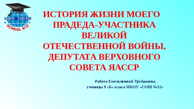 ИСТОРИЯ ЖИЗНИ МОЕГО ПРАДЕДА-УЧАСТНИКА ВЕЛИКОЙ ОТЕЧЕСТВЕННОЙ ВОЙНЫ, ДЕПУТАТА ВЕРХОВНОГО СОВЕТА ЯАССР   Работа Емельяновой Уруйдааны,  ученицы 9 «Б» класа МБОУ «СОШ №12» 