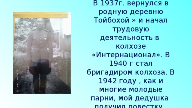 В 1937г. вернулся в родную деревню Тойбохой » и начал трудовую деятельность в колхозе «Интернационал». В 1940 г стал бригадиром колхоза. В 1942 году , как и многие молодые парни, мой дедушка получил повестку. 