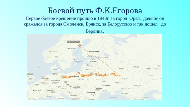   Боевой путь Ф.К.Егорова  Первое боевое крещение прошло в 1943г. за город Орел, дальше он сражался за города Смоленск, Брянск, за Белоруссию и так дошел до Берлина . 