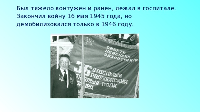 Был тяжело контужен и ранен, лежал в госпитале. Закончил войну 16 мая 1945 года, но демобилизовался только в 1946 году.   