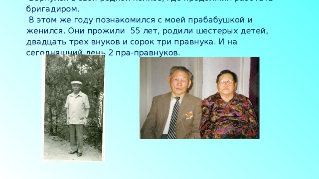   Вернулся в свой родной колхоз, где продолжил работать бригадиром.  В этом же году познакомился с моей прабабушкой и женился. Они прожили 55 лет, родили шестерых детей, двадцать трех внуков и сорок три правнука. И на сегодняшний день 2 пра-правнуков.    