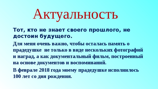 Актуальность Тот, кто не знает своего прошлого, не достоин будущего. Для меня очень важно, чтобы осталась память о прадедушке  не только в виде нескольких фотографий и наград, а как документальный фильм, построенный на основе документов и воспоминаний. В феврале 2018 года моему прадедушке исполнилось 100 лет со дня рождения.   