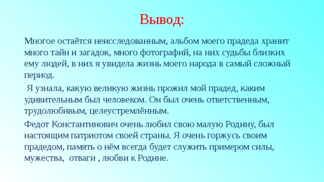 Вывод: Многое остаётся неисследованным, альбом моего прадеда хранит много тайн и загадок, много фотографий, на них судьбы близких ему людей, в них я увидела жизнь моего народа в самый сложный период.  Я узнала, какую великую жизнь прожил мой прадед, каким удивительным был человеком. Он был очень ответственным, трудолюбивым, целеустремлённым. Федот Константинович очень любил свою малую Родину, был настоящим патриотом своей страны. Я очень горжусь своим прадедом, память о нём всегда будет служить примером силы, мужества, отваги , любви к Родине. 