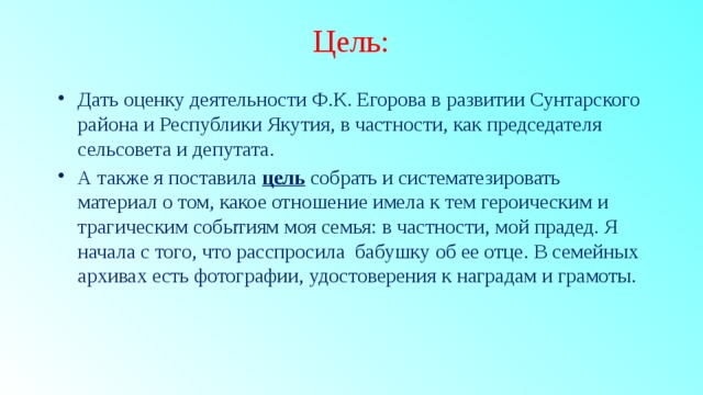 Цель: Дать оценку деятельности Ф.К. Егорова в развитии Сунтарского района и Республики Якутия, в частности, как председателя сельсовета и депутата. А также я поставила цель  собрать и систематезировать материал о том, какое отношение имела к тем героическим и трагическим событиям моя семья: в частности, мой прадед. Я начала с того, что расспросила бабушку об ее отце. В семейных архивах есть фотографии, удостоверения к наградам и грамоты. 