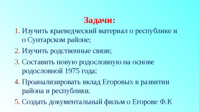 Задачи: Изучить краеведческий материал о республике и о Сунтарском районе; Изучить родственные связи; Составить новую родословную на основе родословной 1975 года; Проанализировать вклад Егоровых в развитии района и республики. Создать документальный фильм о Егорове Ф.К 