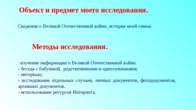  Объект и предмет моего исследования.  Сведения о Великой Отечественной войне, история моей семьи.  Методы исследования.  - изучение информации о Великой Отечественной войне. - беседа с бабушкой, родственниками и односельчанами; - интервью; - исследование отдельных случаев, личных документов, фотодокументов, архивных документов. - использование ресурсов Интернета. 